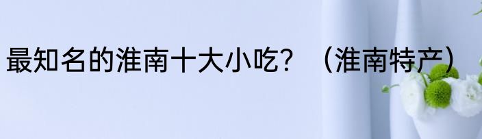 最知名的淮南十大小吃？（淮南特产）
