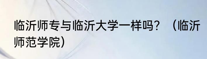 临沂师专与临沂大学一样吗？（临沂师范学院）