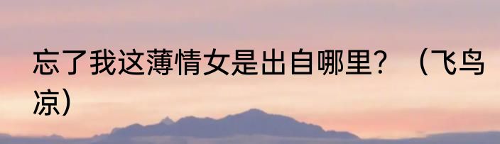 忘了我这薄情女是出自哪里？（飞鸟凉）