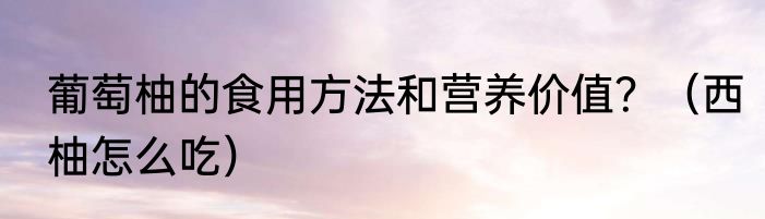 葡萄柚的食用方法和营养价值？（西柚怎么吃）