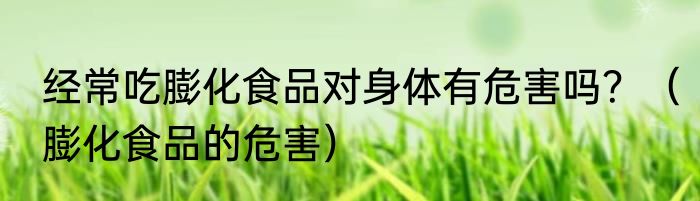 经常吃膨化食品对身体有危害吗？（膨化食品的危害）