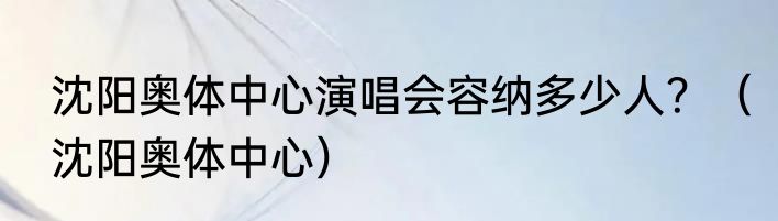 沈阳奥体中心演唱会容纳多少人？（沈阳奥体中心）