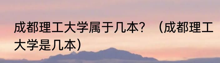 成都理工大学属于几本？（成都理工大学是几本）