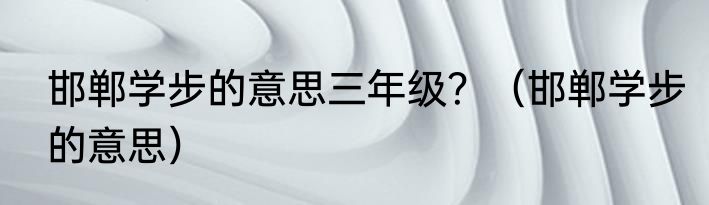 邯郸学步的意思三年级？（邯郸学步的意思）