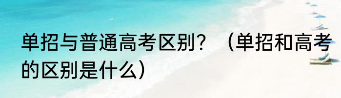 单招与普通高考区别？（单招和高考的区别是什么）