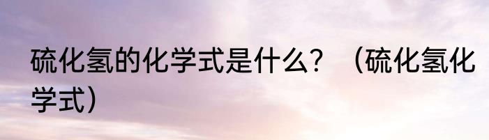 硫化氢的化学式是什么？（硫化氢化学式）
