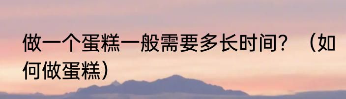 做一个蛋糕一般需要多长时间？（如何做蛋糕）