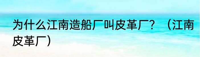 为什么江南造船厂叫皮革厂？（江南皮革厂）