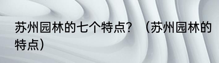 苏州园林的七个特点？（苏州园林的特点）
