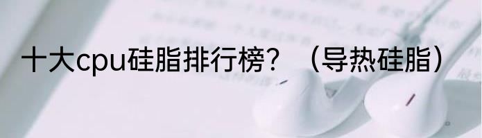 十大cpu硅脂排行榜？（导热硅脂）