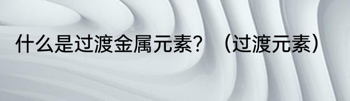 什么是过渡金属元素？（过渡元素）