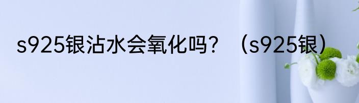 s925银沾水会氧化吗？（s925银）
