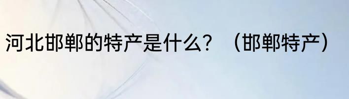 河北邯郸的特产是什么？（邯郸特产）