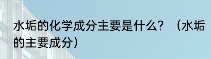 水垢的化学成分主要是什么？（水垢的主要成分）
