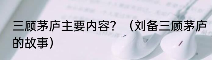 三顾茅庐主要内容？（刘备三顾茅庐的故事）