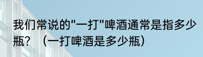 我们常说的“一打”啤酒通常是指多少瓶？（一打啤酒是多少瓶）