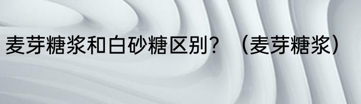 麦芽糖浆和白砂糖区别？（麦芽糖浆）
