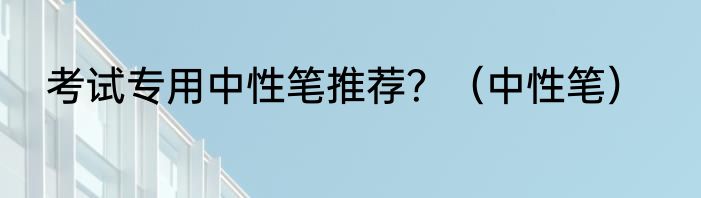 考试专用中性笔推荐？（中性笔）