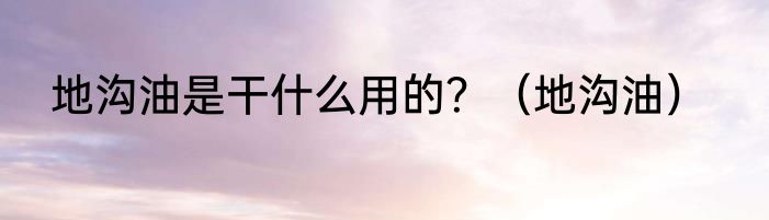 地沟油是干什么用的？（地沟油）