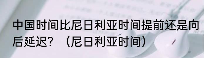 中国时间比尼日利亚时间提前还是向后延迟？（尼日利亚时间）
