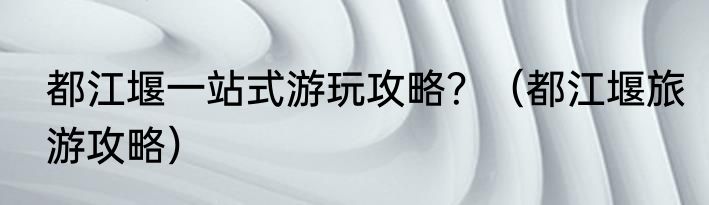 都江堰一站式游玩攻略？（都江堰旅游攻略）