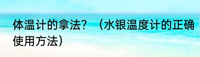 体温计的拿法？（水银温度计的正确使用方法）