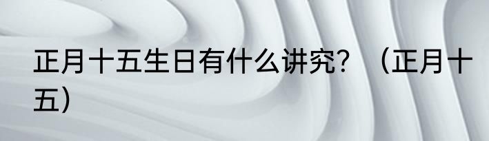 正月十五生日有什么讲究？（正月十五）