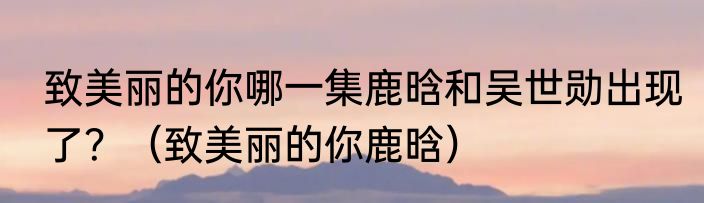 致美丽的你哪一集鹿晗和吴世勋出现了？（致美丽的你鹿晗）