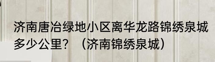 济南唐冶绿地小区离华龙路锦绣泉城多少公里？（济南锦绣泉城）