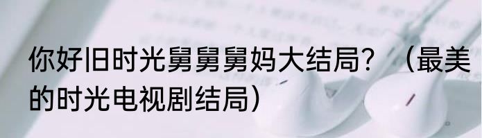 你好旧时光舅舅舅妈大结局？（最美的时光电视剧结局）