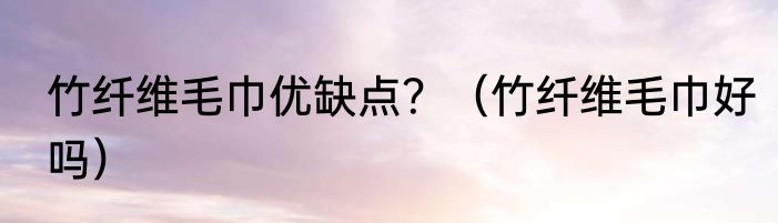 竹纤维毛巾优缺点？（竹纤维毛巾好吗）