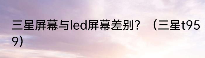 三星屏幕与led屏幕差别？（三星t959）