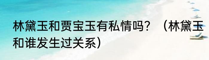 林黛玉和贾宝玉有私情吗？（林黛玉和谁发生过关系）