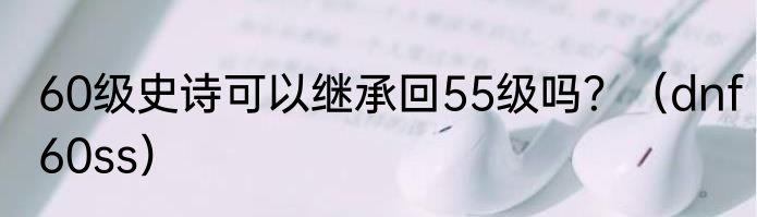 60级史诗可以继承回55级吗？（dnf60ss）
