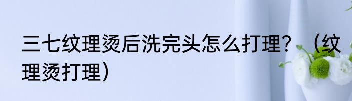 三七纹理烫后洗完头怎么打理？（纹理烫打理）