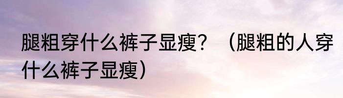 腿粗穿什么裤子显瘦？（腿粗的人穿什么裤子显瘦）
