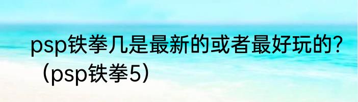 psp铁拳几是最新的或者最好玩的？（psp铁拳5）