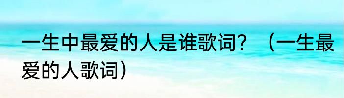 一生中最爱的人是谁歌词？（一生最爱的人歌词）