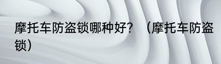 摩托车防盗锁哪种好？（摩托车防盗锁）