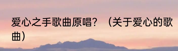 爱心之手歌曲原唱？（关于爱心的歌曲）