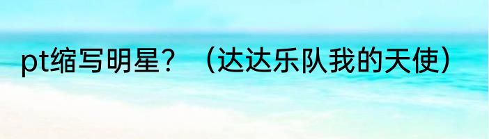 pt缩写明星？（达达乐队我的天使）