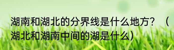 湖南和湖北的分界线是什么地方？（湖北和湖南中间的湖是什么）