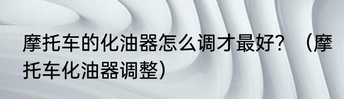 摩托车的化油器怎么调才最好？（摩托车化油器调整）