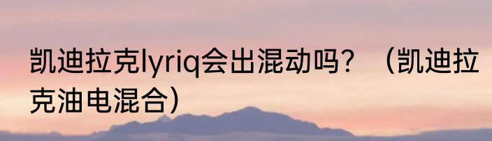 凯迪拉克lyriq会出混动吗？（凯迪拉克油电混合）