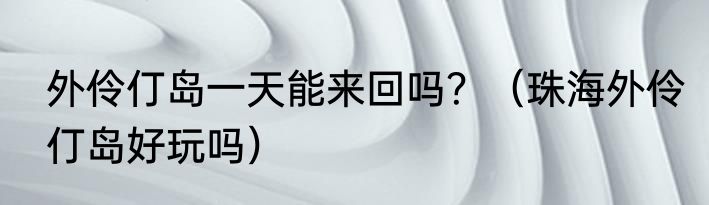 外伶仃岛一天能来回吗？（珠海外伶仃岛好玩吗）
