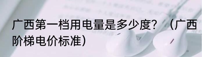 广西第一档用电量是多少度？（广西阶梯电价标准）