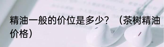 精油一般的价位是多少？（茶树精油价格）
