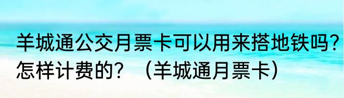 羊城通公交月票卡可以用来搭地铁吗？怎样计费的？（羊城通月票卡）