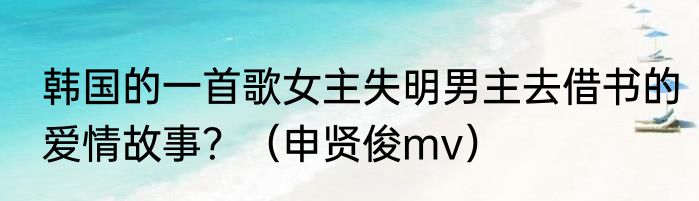韩国的一首歌女主失明男主去借书的爱情故事？（申贤俊mv）