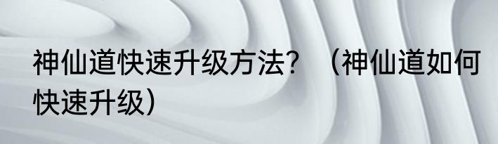 神仙道快速升级方法？（神仙道如何快速升级）